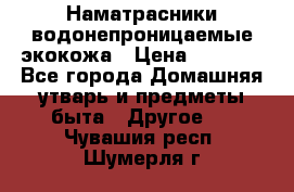 Наматрасники водонепроницаемые экокожа › Цена ­ 1 602 - Все города Домашняя утварь и предметы быта » Другое   . Чувашия респ.,Шумерля г.